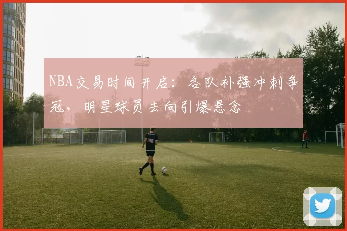 NBA交易时间开启：各队补强冲刺争冠，明星球员去向引爆悬念