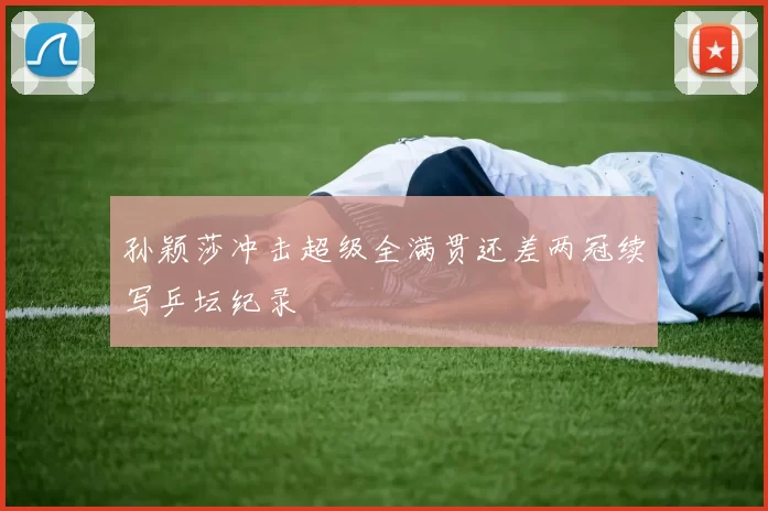 孙颖莎冲击超级全满贯还差两冠续写乒坛纪录