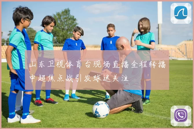 山东卫视体育台现场直播全程转播中超焦点战引发球迷关注