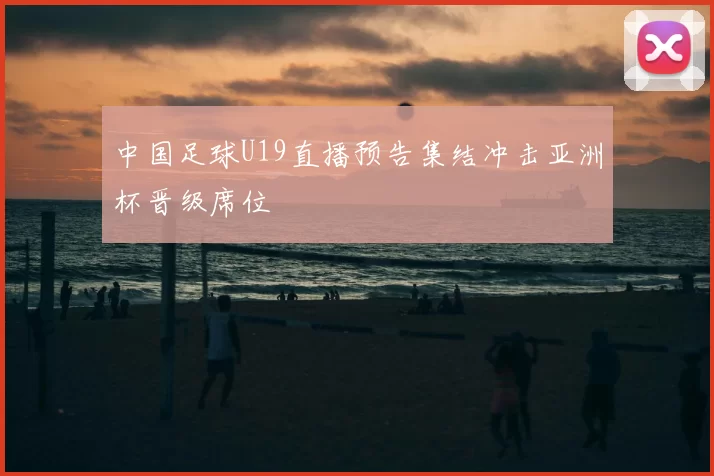 中国足球U19直播预告集结冲击亚洲杯晋级席位