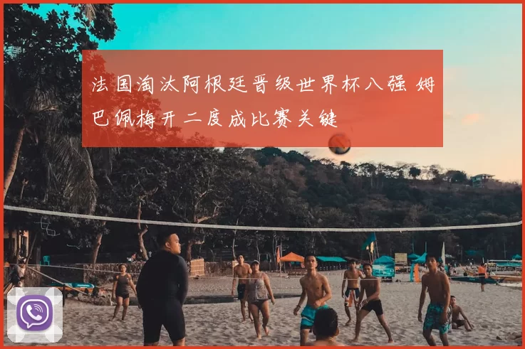 法国淘汰阿根廷晋级世界杯八强 姆巴佩梅开二度成比赛关键