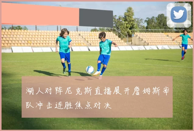 湖人对阵尼克斯直播展开詹姆斯率队冲击连胜焦点对决