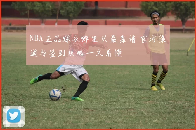NBA正品球衣哪里买最靠谱 官方渠道与鉴别攻略一文看懂
