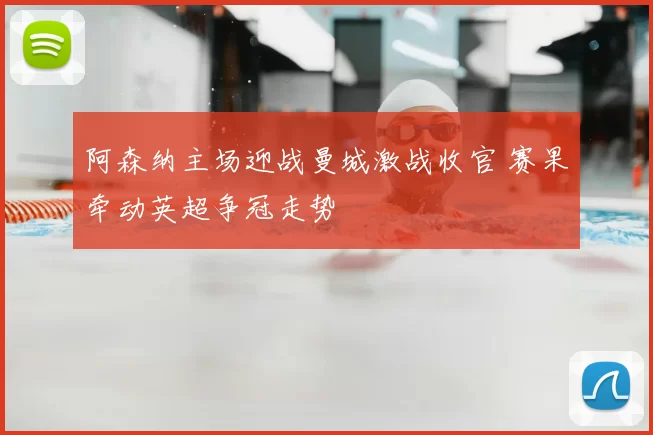 阿森纳主场迎战曼城激战收官 赛果牵动英超争冠走势