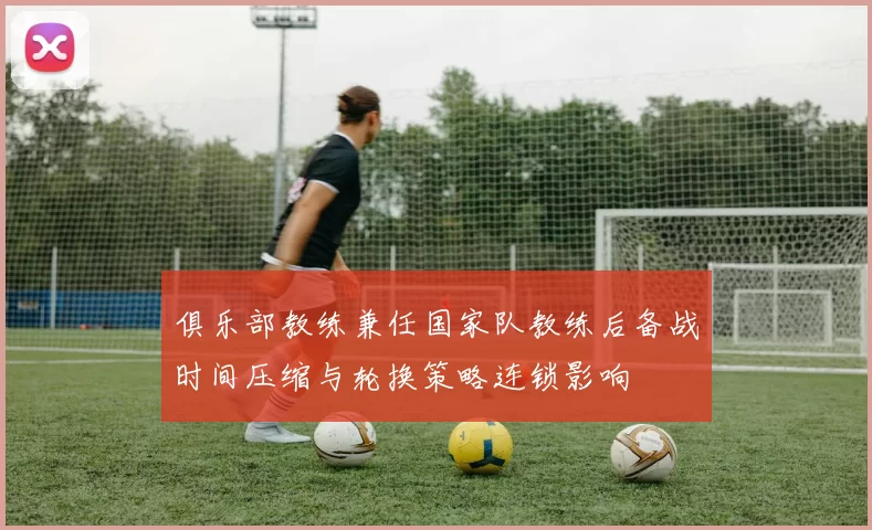 俱乐部教练兼任国家队教练后备战时间压缩与轮换策略连锁影响