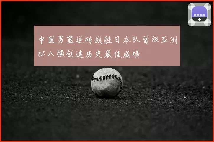 中国男篮逆转战胜日本队晋级亚洲杯八强创造历史最佳成绩