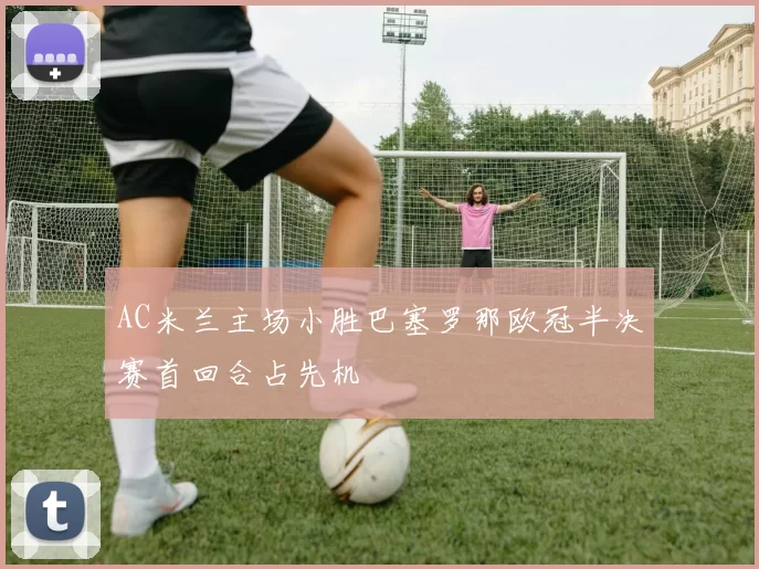 AC米兰主场小胜巴塞罗那欧冠半决赛首回合占先机