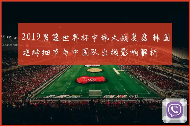 2019男篮世界杯中韩大战复盘 韩国逆转细节与中国队出线影响解析