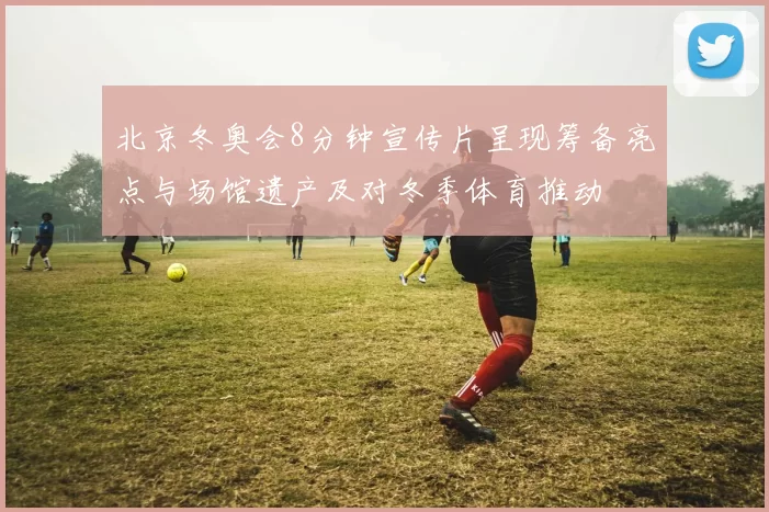 北京冬奥会8分钟宣传片呈现筹备亮点与场馆遗产及对冬季体育推动