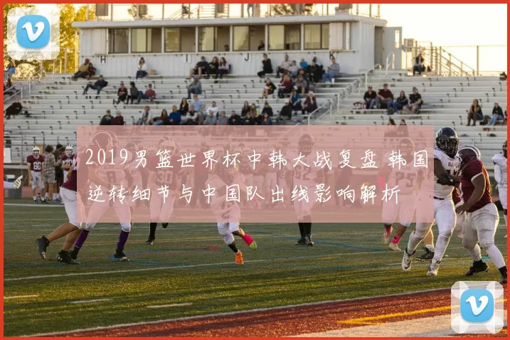 2019男篮世界杯中韩大战复盘 韩国逆转细节与中国队出线影响解析