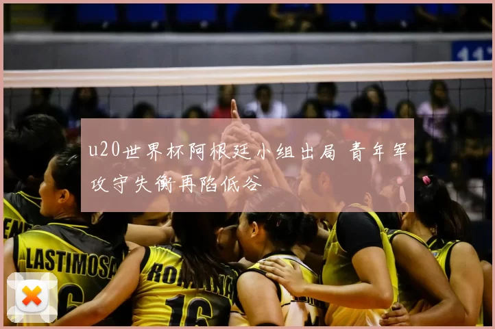 u20世界杯阿根廷小组出局 青年军攻守失衡再陷低谷