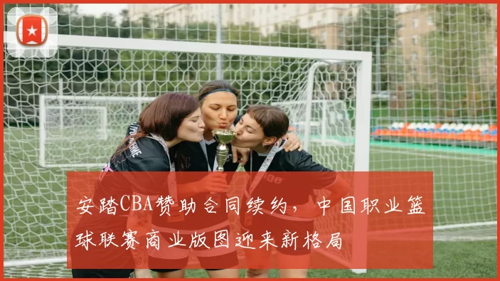 安踏CBA赞助合同续约,中国职业篮球联赛商业版图迎来新格局