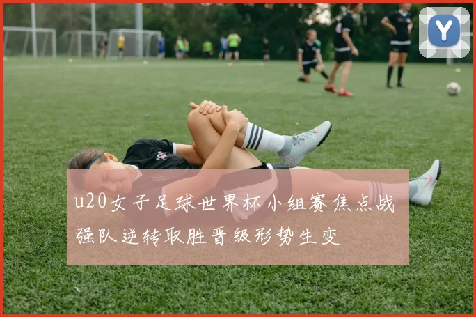 u20女子足球世界杯小组赛焦点战 强队逆转取胜晋级形势生变