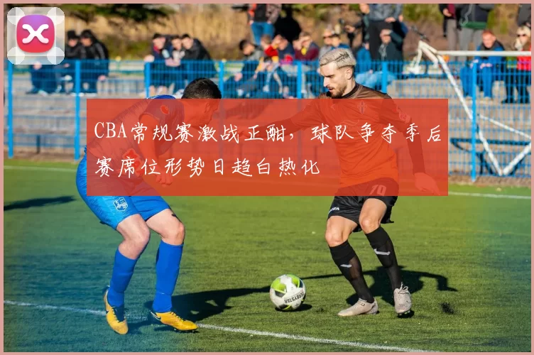 CBA常规赛激战正酣,球队争夺季后赛席位形势日趋白热化