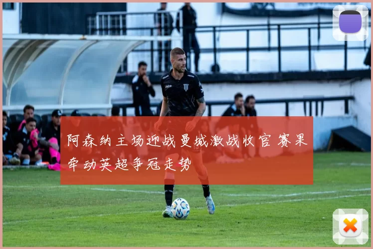 阿森纳主场迎战曼城激战收官 赛果牵动英超争冠走势