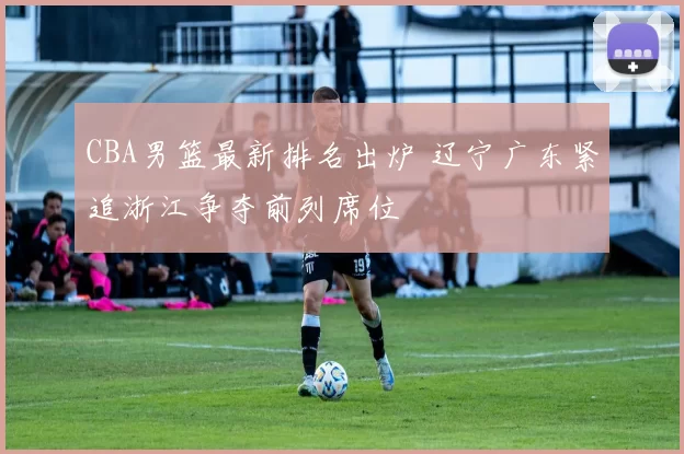 CBA男篮最新排名出炉 辽宁广东紧追浙江争夺前列席位