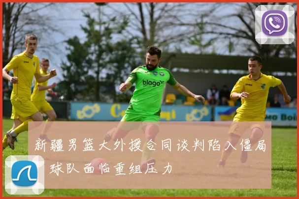 新疆男篮大外援合同谈判陷入僵局，球队面临重组压力