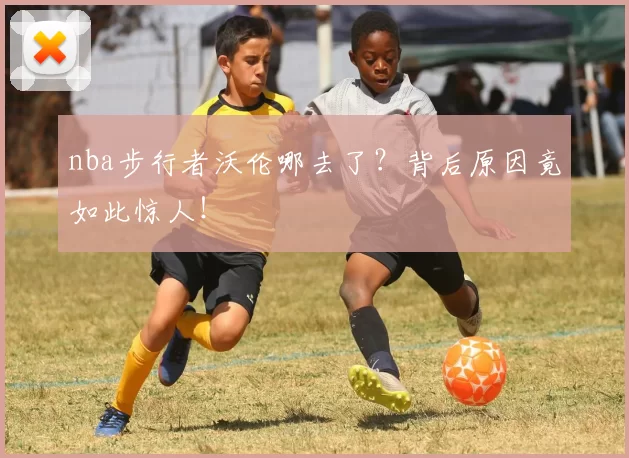 nba步行者沃伦哪去了？背后原因竟如此惊人！
