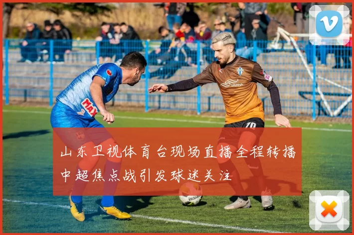 山东卫视体育台现场直播全程转播中超焦点战引发球迷关注