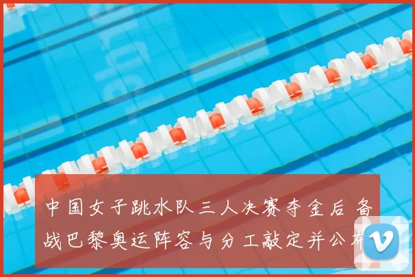 中国女子跳水队三人决赛夺金后 备战巴黎奥运阵容与分工敲定并公布