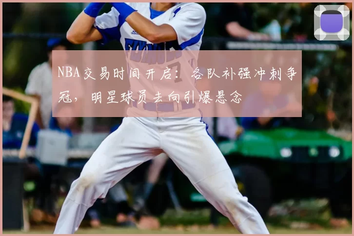 NBA交易时间开启：各队补强冲刺争冠，明星球员去向引爆悬念