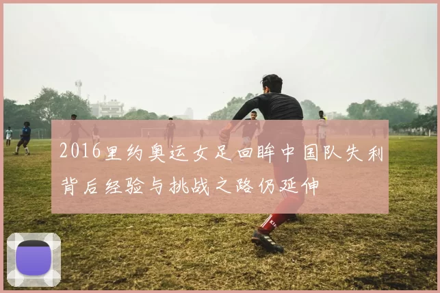 2016里约奥运女足回眸中国队失利背后经验与挑战之路仍延伸