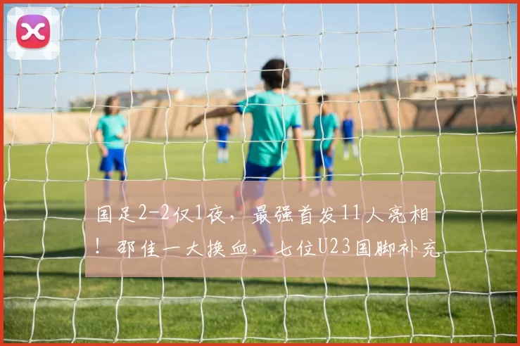 国足2-2仅1夜,最强首发11人亮相!邵佳一大换血,七位U23国脚补充