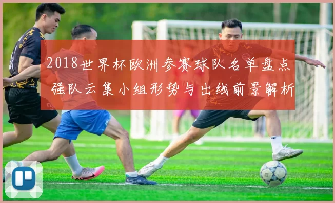 2018世界杯欧洲参赛球队名单盘点 强队云集小组形势与出线前景解析