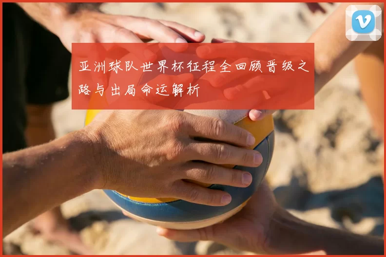 亚洲球队世界杯征程全回顾晋级之路与出局命运解析