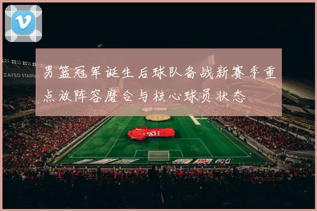 男篮冠军诞生后球队备战新赛季重点放阵容磨合与核心球员状态