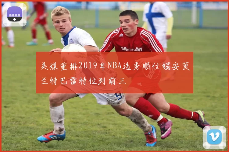 美媒重排2019年NBA选秀顺位锡安莫兰特巴雷特位列前三
