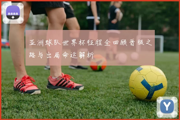 亚洲球队世界杯征程全回顾晋级之路与出局命运解析