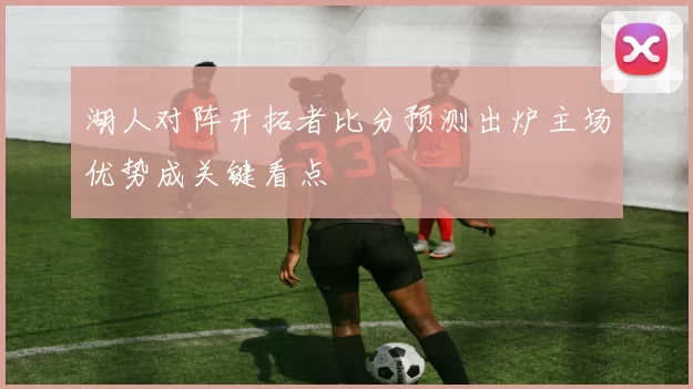 湖人对阵开拓者比分预测出炉主场优势成关键看点