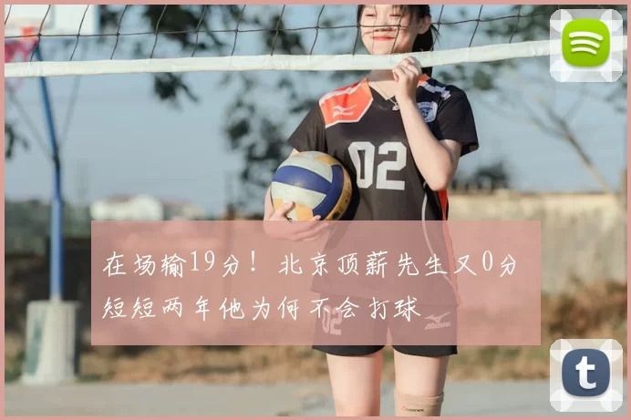 在场输19分！北京顶薪先生又0分 短短两年他为何不会打球