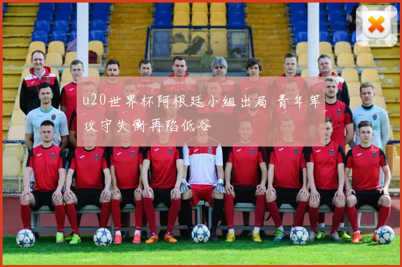 u20世界杯阿根廷小组出局 青年军攻守失衡再陷低谷