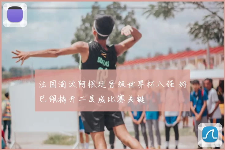 法国淘汰阿根廷晋级世界杯八强 姆巴佩梅开二度成比赛关键