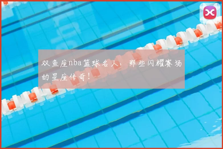 双鱼座nba篮球名人，那些闪耀赛场的星座传奇！