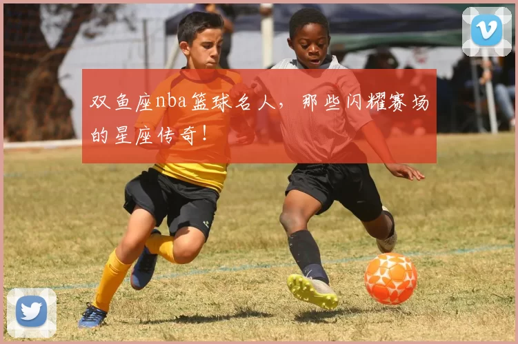 双鱼座nba篮球名人，那些闪耀赛场的星座传奇！