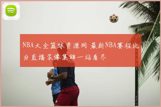 NBA大全篮球资源网 最新NBA赛程比分直播录像集锦一站看尽