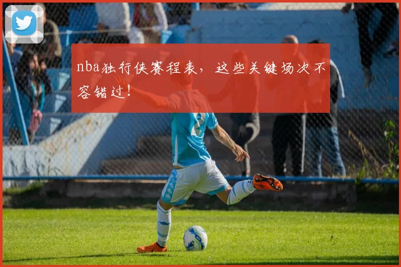 nba独行侠赛程表，这些关键场次不容错过！