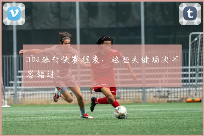 nba独行侠赛程表，这些关键场次不容错过！