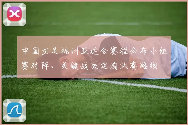 中国女足杭州亚运会赛程公布小组赛对阵、关键战决定淘汰赛路线