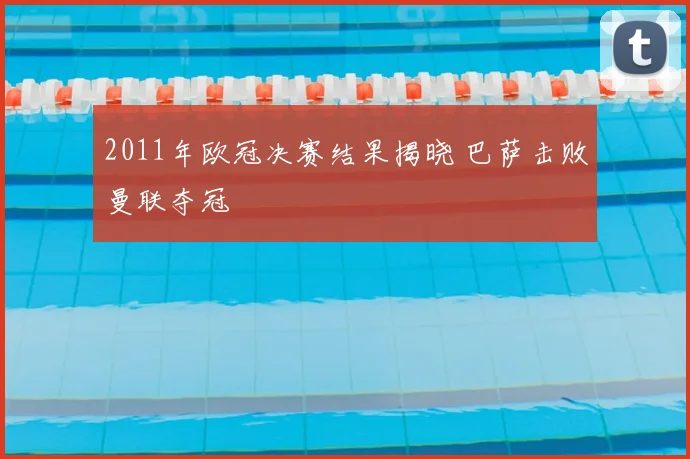 2011年欧冠决赛结果揭晓 巴萨击败曼联夺冠