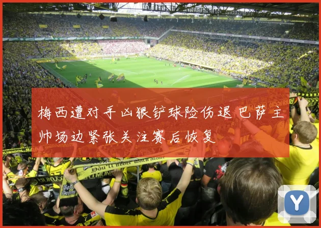梅西遭对手凶狠铲球险伤退 巴萨主帅场边紧张关注赛后恢复