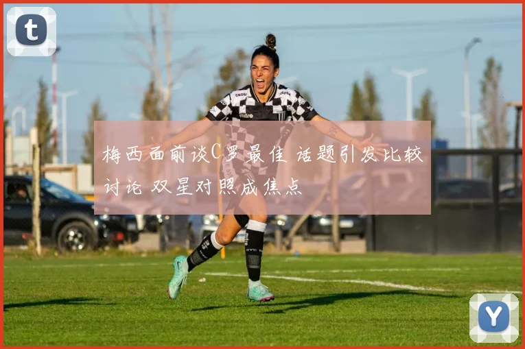 梅西面前谈C罗最佳 话题引发比较讨论 双星对照成焦点