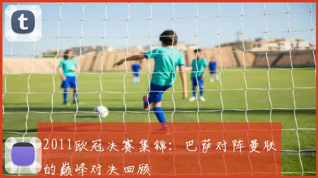 2011欧冠决赛集锦:巴萨对阵曼联的巅峰对决回顾