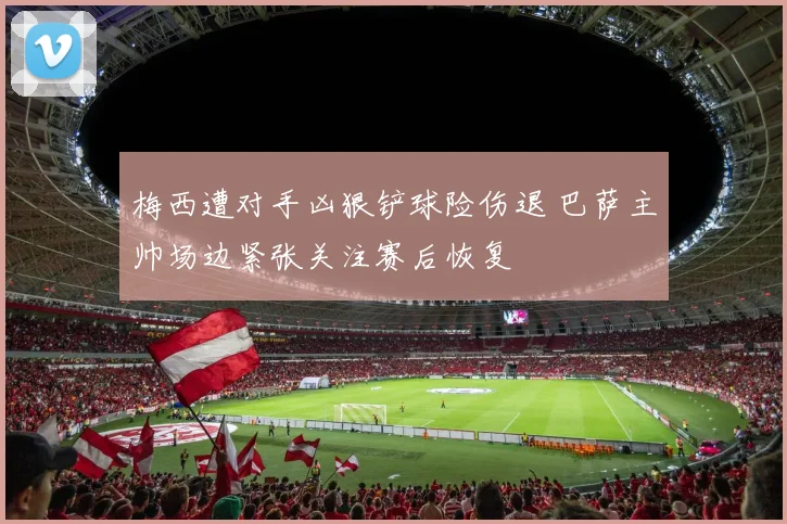 梅西遭对手凶狠铲球险伤退 巴萨主帅场边紧张关注赛后恢复