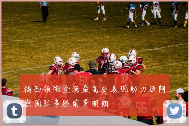 梅西领衔全场最高分表现助力迈阿密国际争胜前景明朗