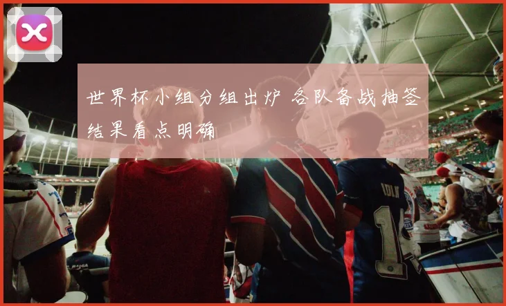 世界杯小组分组出炉 各队备战抽签结果看点明确